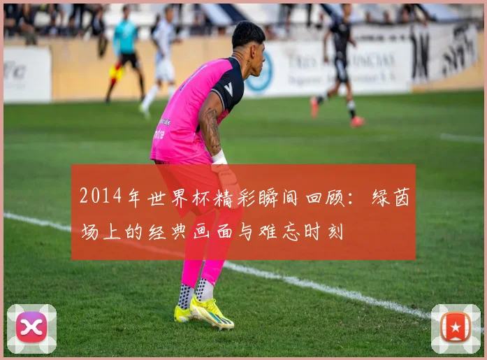 2014年世界杯精彩瞬间回顾:绿茵场上的经典画面与难忘时刻