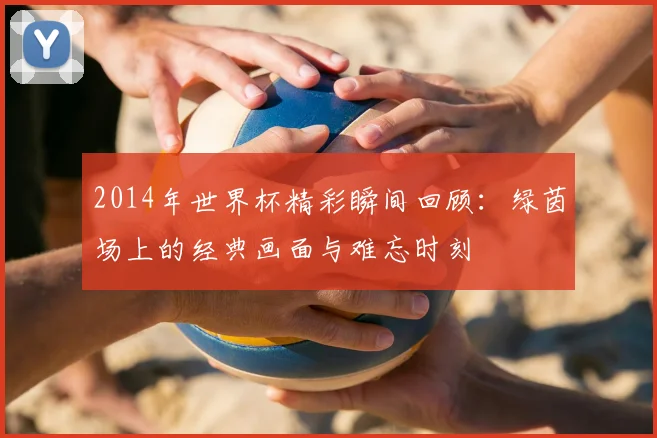 2014年世界杯精彩瞬间回顾：绿茵场上的经典画面与难忘时刻