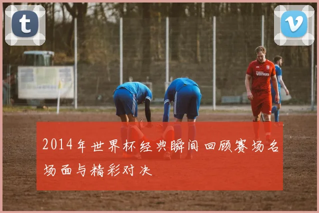 2014年世界杯经典瞬间回顾赛场名场面与精彩对决