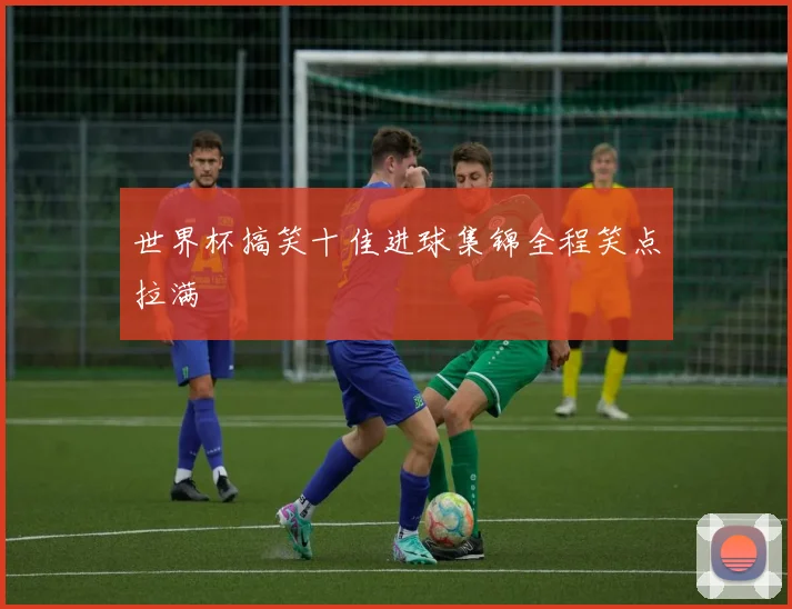 世界杯搞笑十佳进球集锦全程笑点拉满