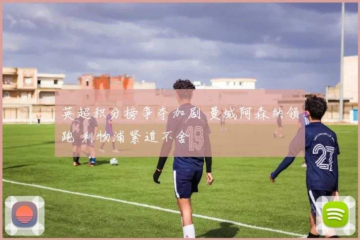 英超积分榜争夺加剧 曼城阿森纳领跑 利物浦紧追不舍