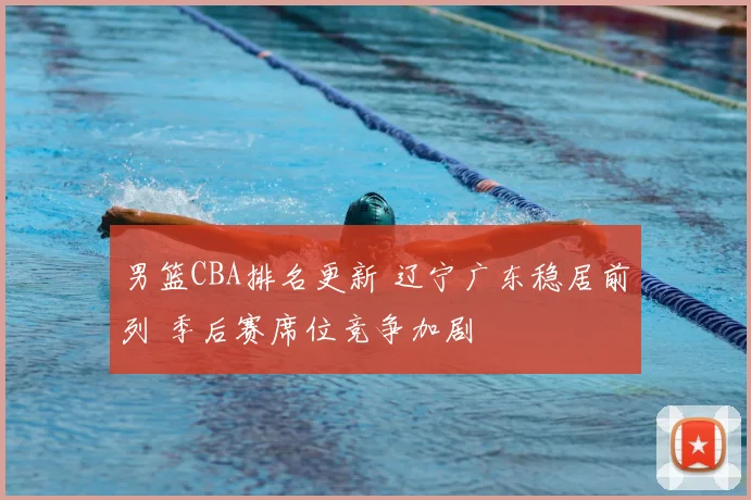 男篮CBA排名更新 辽宁广东稳居前列 季后赛席位竞争加剧