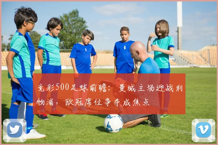 竞彩500足球前瞻：曼城主场迎战利物浦，欧冠席位争夺成焦点