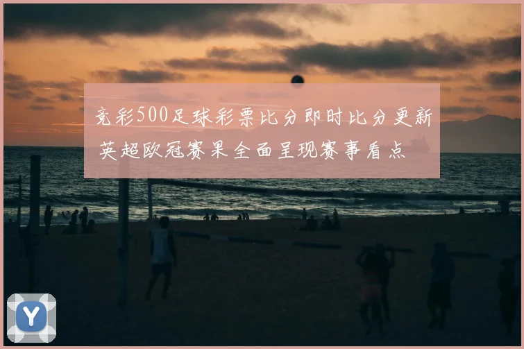 竞彩500足球彩票比分即时比分更新 英超欧冠赛果全面呈现赛事看点