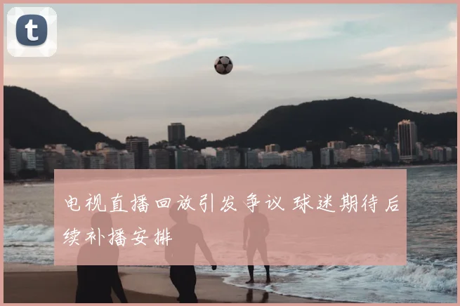 电视直播回放引发争议 球迷期待后续补播安排