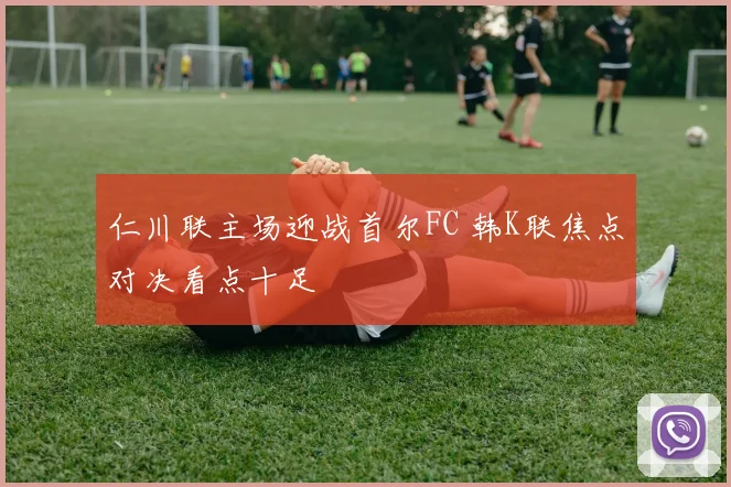 仁川联主场迎战首尔FC 韩K联焦点对决看点十足