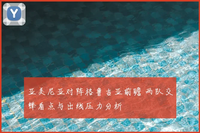 亚美尼亚对阵格鲁吉亚前瞻 两队交锋看点与出线压力分析