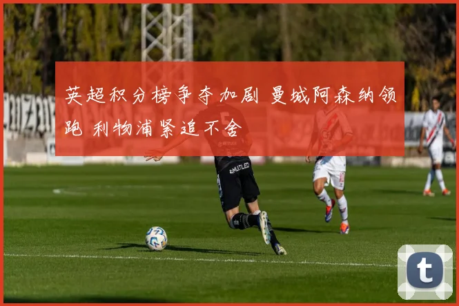 英超积分榜争夺加剧 曼城阿森纳领跑 利物浦紧追不舍