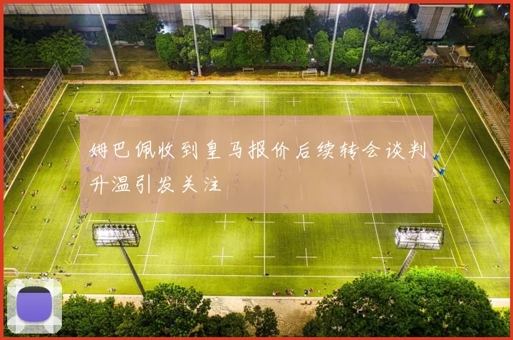姆巴佩收到皇马报价后续转会谈判升温引发关注