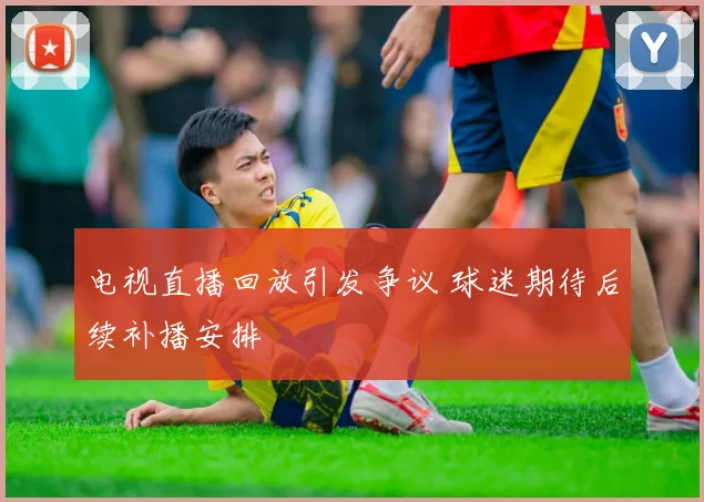 电视直播回放引发争议 球迷期待后续补播安排