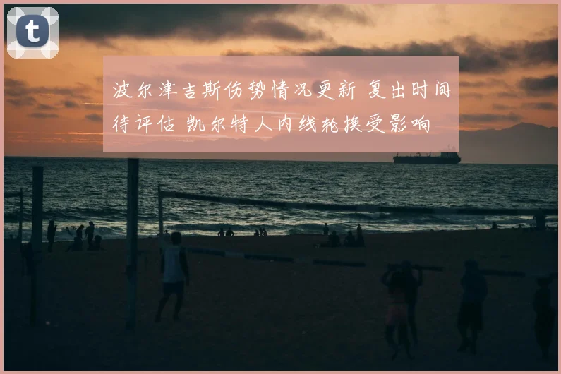波尔津吉斯伤势情况更新 复出时间待评估 凯尔特人内线轮换受影响