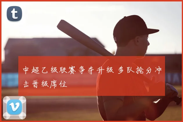 中超乙级联赛争夺升级 多队抢分冲击晋级席位