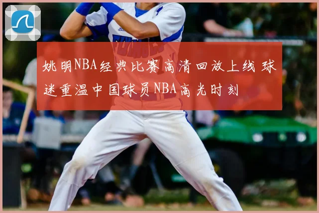 姚明NBA经典比赛高清回放上线 球迷重温中国球员NBA高光时刻