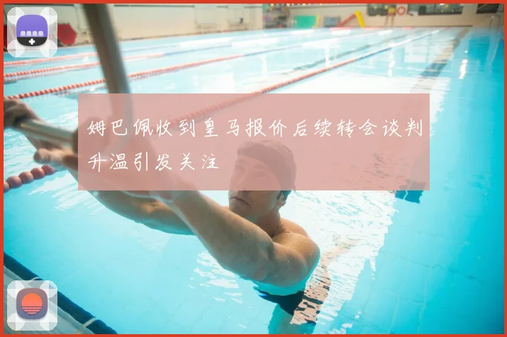 姆巴佩收到皇马报价后续转会谈判升温引发关注