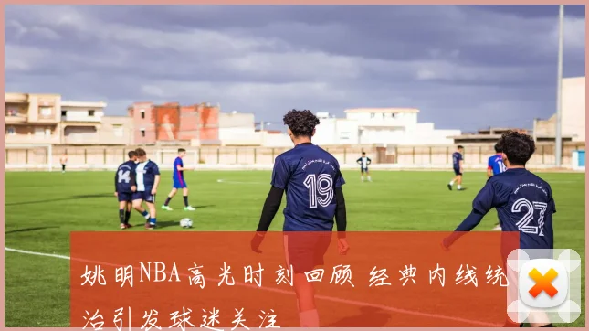 姚明NBA高光时刻回顾 经典内线统治引发球迷关注