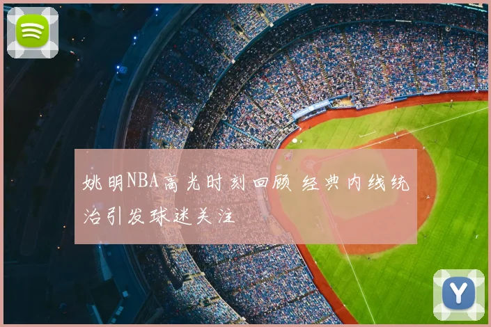 姚明NBA高光时刻回顾 经典内线统治引发球迷关注